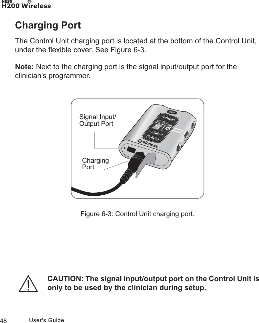 48 User&apos;s GuideCharging PortThe Control Unit charging port is located at the bottom of the Control Unit, under the ﬂexible cover. See Figure 6-3. Note: Next to the charging port is the signal input/output port for the clinician&apos;s programmer.Figure 6-3: Control Unit charging port.Signal Input/Output PortCharging PortCAUTION: The signal input/output port on the Control Unit is only to be used by the clinician during setup.