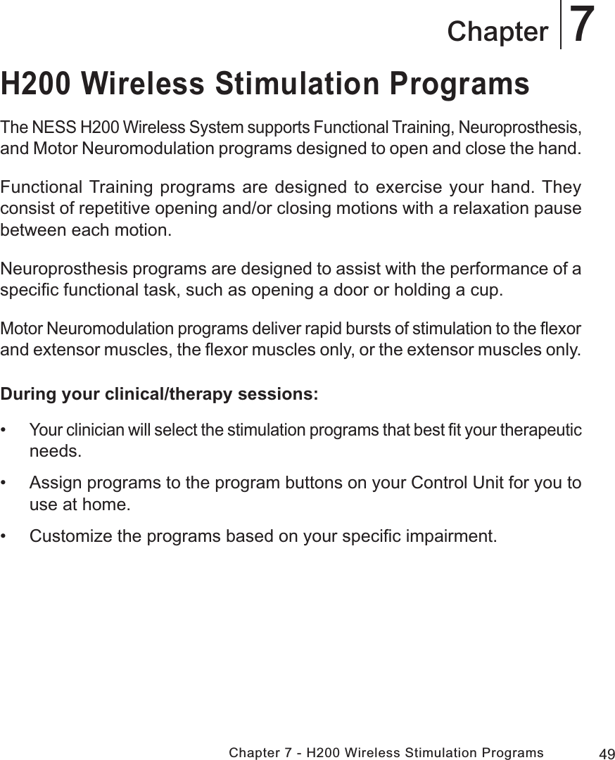 49Chapter 7 - H200 Wireless Stimulation Programs7ChapterH200 Wireless Stimulation ProgramsThe NESS H200 Wireless System supports Functional Training, Neuroprosthesis, and Motor Neuromodulation programs designed to open and close the hand.Functional Training programs are designed to exercise your hand. They consist of repetitive opening and/or closing motions with a relaxation pause between each motion. Neuroprosthesis programs are designed to assist with the performance of a speciﬁc functional task, such as opening a door or holding a cup.Motor Neuromodulation programs deliver rapid bursts of stimulation to the ﬂexor and extensor muscles, the ﬂexor muscles only, or the extensor muscles only.During your clinical/therapy sessions: •Your clinician will select the stimulation programs that best ﬁt your therapeutic needs.  • Assign programs to the program buttons on your Control Unit for you to use at home. • Customize the programs based on your speciﬁc impairment.