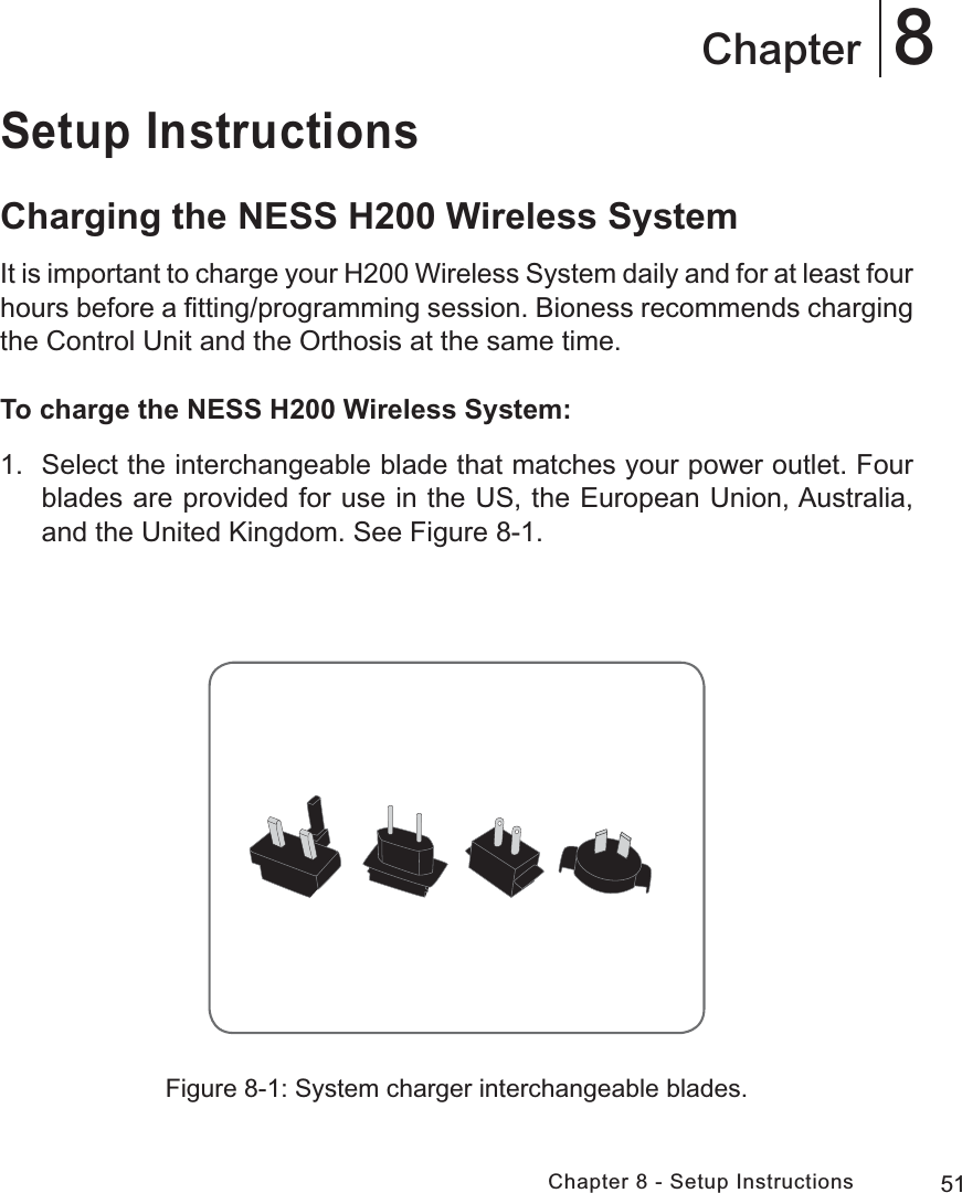 51Chapter 8 - Setup Instructions8ChapterSetup InstructionsCharging the NESS H200 Wireless SystemIt is important to charge your H200 Wireless System daily and for at least four hours before a ﬁtting/programming session. Bioness recommends charging the Control Unit and the Orthosis at the same time.To charge the NESS H200 Wireless System:1.  Select the interchangeable blade that matches your power outlet. Four blades are provided for use in the US, the European Union, Australia, and the United Kingdom. See Figure 8-1.Figure 8-1: System charger interchangeable blades.