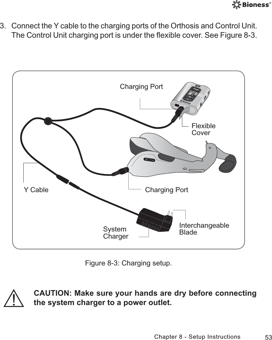 53Chapter 8 - Setup InstructionsFigure 8-3: Charging setup.Flexible CoverCharging PortCharging PortSystem ChargerY CableInterchangeable Blade3. Connect the Y cable to the charging ports of the Orthosis and Control Unit. The Control Unit charging port is under the ﬂexible cover. See Figure 8-3.CAUTION: Make sure your hands are dry before connecting the system charger to a power outlet.