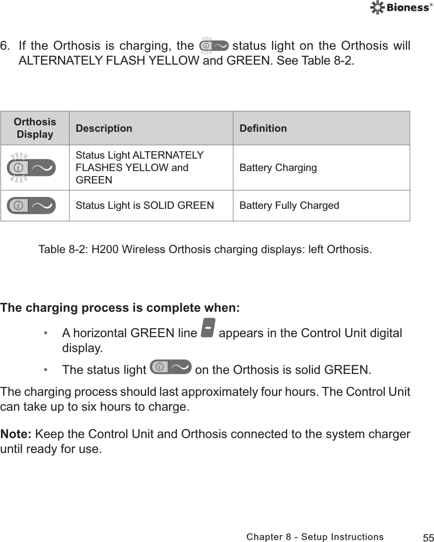 55Chapter 8 - Setup InstructionsOrthosis Display Description DeﬁnitionStatus Light ALTERNATELY FLASHES YELLOW and GREENBattery ChargingStatus Light is SOLID GREEN Battery Fully ChargedTable 8-2: H200 Wireless Orthosis charging displays: left Orthosis.6.  If the Orthosis is charging, the  status light on the Orthosis will ALTERNATELY FLASH YELLOW and GREEN. See Table 8-2.The charging process is complete when: • A horizontal GREEN line   appears in the Control Unit digital display. • The status light   on the Orthosis is solid GREEN. The charging process should last approximately four hours. The Control Unit can take up to six hours to charge.Note: Keep the Control Unit and Orthosis connected to the system charger until ready for use.