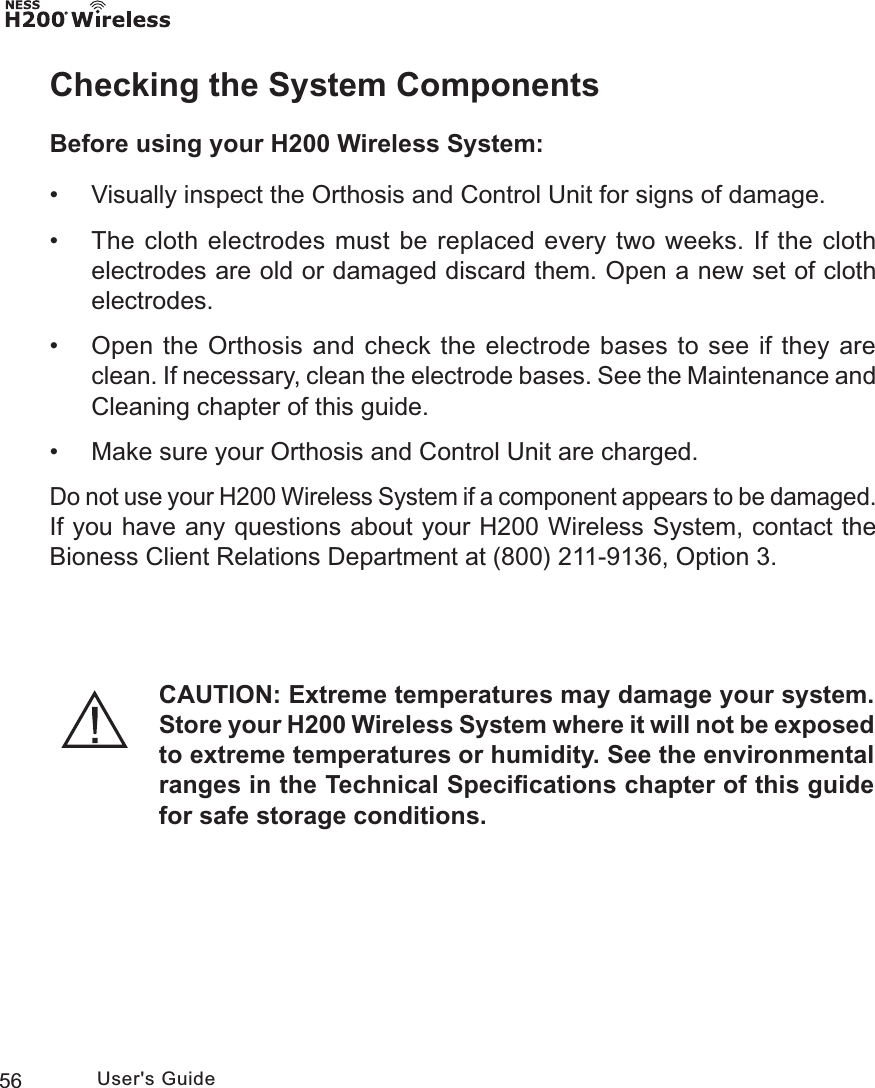 56 User&apos;s GuideChecking the System ComponentsBefore using your H200 Wireless System: • Visually inspect the Orthosis and Control Unit for signs of damage. • The cloth electrodes must be replaced every two weeks. If the cloth electrodes are old or damaged discard them. Open a new set of cloth electrodes. • Open the Orthosis and check the electrode bases to see if they are clean. If necessary, clean the electrode bases. See the Maintenance and Cleaning chapter of this guide. • Make sure your Orthosis and Control Unit are charged.Do not use your H200 Wireless System if a component appears to be damaged. If you have any questions about your H200 Wireless System, contact the Bioness Client Relations Department at (800) 211-9136, Option 3. CAUTION: Extreme temperatures may damage your system. Store your H200 Wireless System where it will not be exposed to extreme temperatures or humidity. See the environmental ranges in the Technical Speciﬁcations chapter of this guide for safe storage conditions.