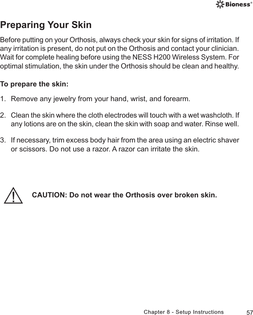 57Chapter 8 - Setup InstructionsPreparing Your SkinBefore putting on your Orthosis, always check your skin for signs of irritation. If any irritation is present, do not put on the Orthosis and contact your clinician. Wait for complete healing before using the NESS H200 Wireless System. For optimal stimulation, the skin under the Orthosis should be clean and healthy.To prepare the skin:1.  Remove any jewelry from your hand, wrist, and forearm.2. Clean the skin where the cloth electrodes will touch with a wet washcloth. If any lotions are on the skin, clean the skin with soap and water. Rinse well.3. If necessary, trim excess body hair from the area using an electric shaver or scissors. Do not use a razor. A razor can irritate the skin.CAUTION: Do not wear the Orthosis over broken skin.