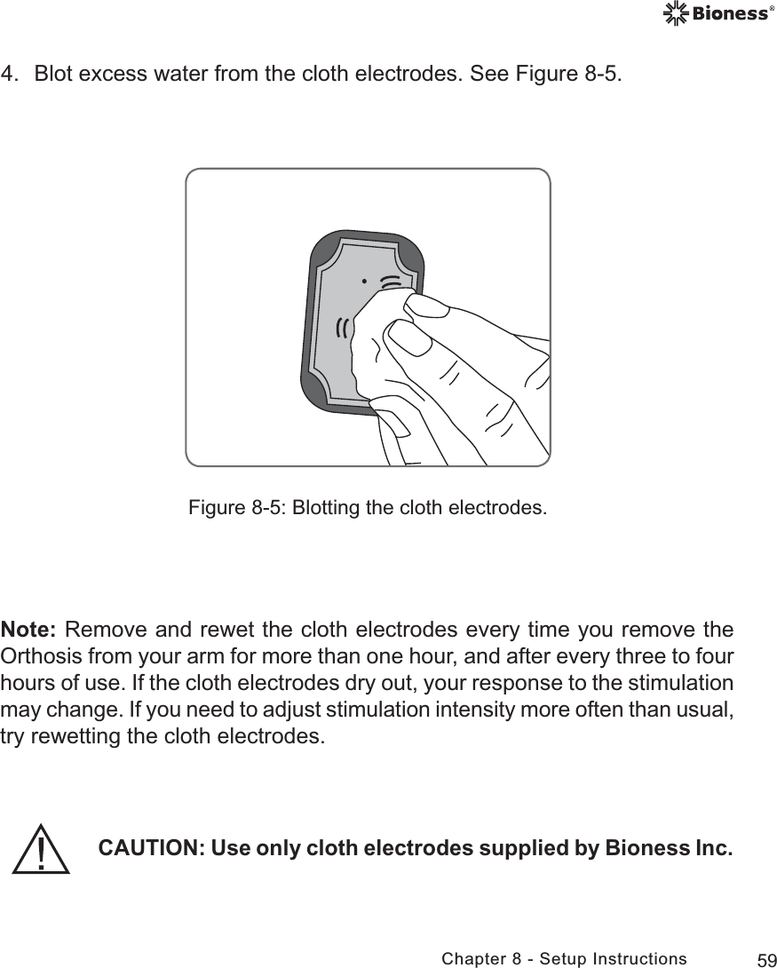 59Chapter 8 - Setup Instructions4.  Blot excess water from the cloth electrodes. See Figure 8-5.Figure 8-5: Blotting the cloth electrodes.Note: Remove and rewet the cloth electrodes every time you remove the Orthosis from your arm for more than one hour, and after every three to four hours of use. If the cloth electrodes dry out, your response to the stimulation may change. If you need to adjust stimulation intensity more often than usual, try rewetting the cloth electrodes.CAUTION: Use only cloth electrodes supplied by Bioness Inc.