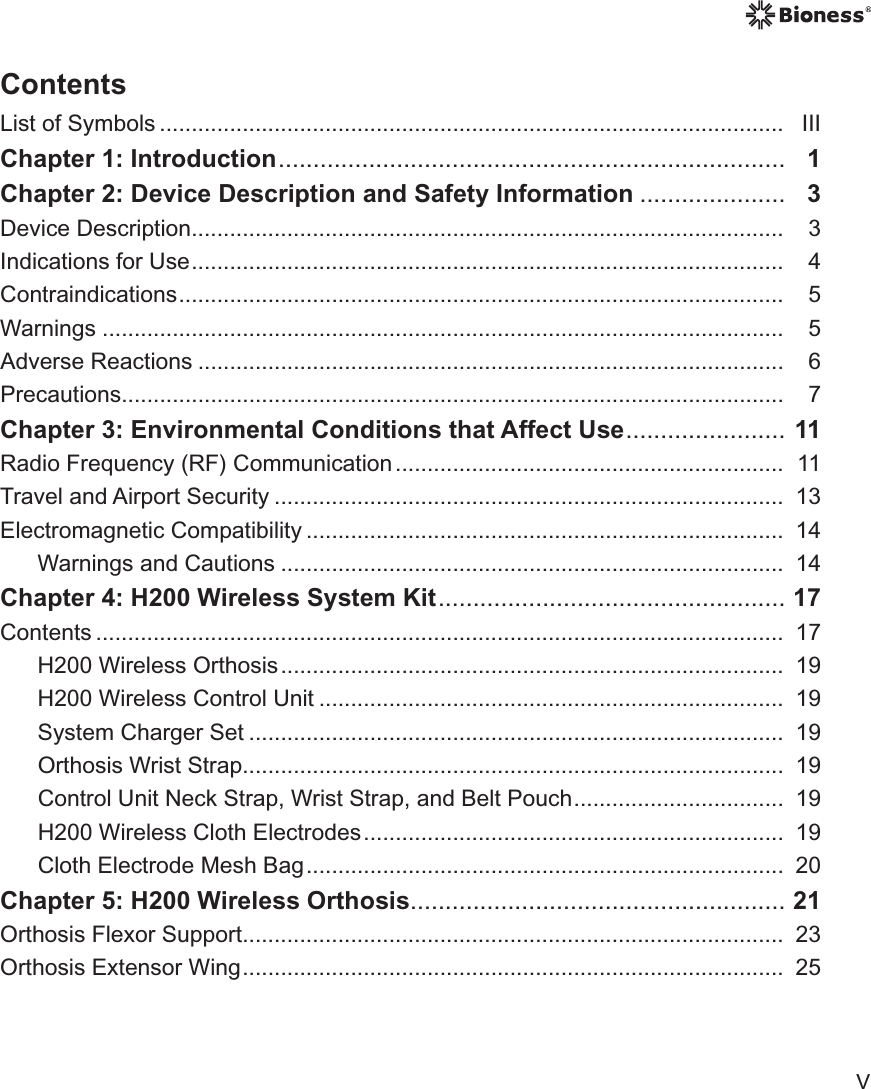 VContentsList of Symbols ..................................................................................................   IIIChapter 1: Introduction .........................................................................  1Chapter 2: Device Description and Safety Information .....................  3Device Description .............................................................................................  3Indications for Use .............................................................................................   4Contraindications ...............................................................................................   5Warnings ...........................................................................................................   5Adverse Reactions ............................................................................................   6Precautions ........................................................................................................  7Chapter 3: Environmental Conditions that Affect Use .......................  11Radio Frequency (RF) Communication .............................................................   11Travel and Airport Security ................................................................................  13Electromagnetic Compatibility ...........................................................................  14Warnings and Cautions ...............................................................................  14Chapter 4: H200 Wireless System Kit ..................................................   17Contents ............................................................................................................   17H200 Wireless Orthosis ...............................................................................  19H200 Wireless Control Unit .........................................................................  19System Charger Set ....................................................................................  19Orthosis Wrist Strap.....................................................................................  19Control Unit Neck Strap, Wrist Strap, and Belt Pouch .................................  19H200 Wireless Cloth Electrodes ..................................................................  19Cloth Electrode Mesh Bag ...........................................................................  20Chapter 5: H200 Wireless Orthosis ...................................................... 21Orthosis Flexor Support .....................................................................................  23Orthosis Extensor Wing .....................................................................................  25