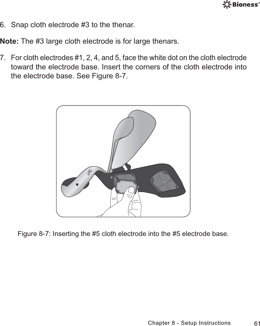 61Chapter 8 - Setup Instructions6.  Snap cloth electrode #3 to the thenar.Note: The #3 large cloth electrode is for large thenars. 7. For cloth electrodes #1, 2, 4, and 5, face the white dot on the cloth electrode toward the electrode base. Insert the corners of the cloth electrode into the electrode base. See Figure 8-7.Figure 8-7: Inserting the #5 cloth electrode into the #5 electrode base.