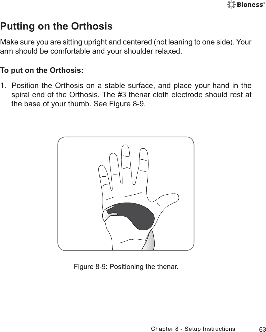 63Chapter 8 - Setup InstructionsPutting on the OrthosisMake sure you are sitting upright and centered (not leaning to one side). Your arm should be comfortable and your shoulder relaxed. To put on the Orthosis:1.  Position the Orthosis on a stable surface, and place your hand in the spiral end of the Orthosis. The #3 thenar cloth electrode should rest at the base of your thumb. See Figure 8-9.Figure 8-9: Positioning the thenar.