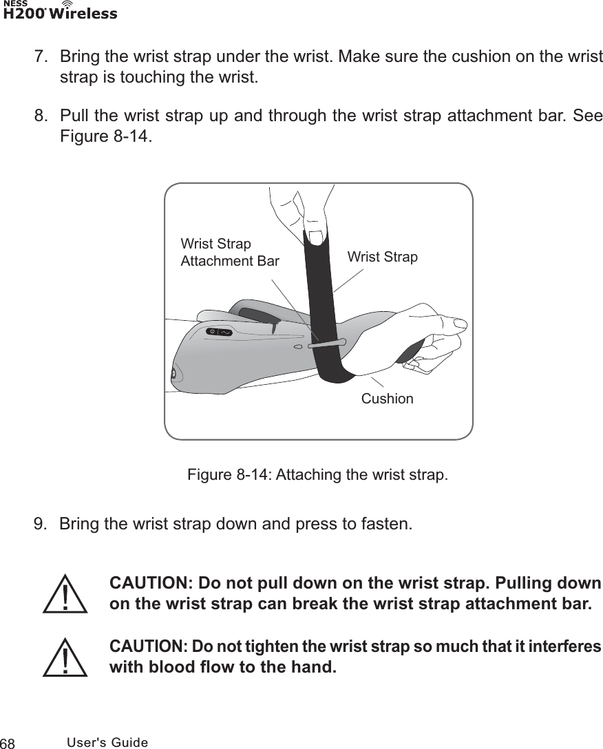 68 User&apos;s Guide7.  Bring the wrist strap under the wrist. Make sure the cushion on the wrist strap is touching the wrist.8.  Pull the wrist strap up and through the wrist strap attachment bar. See Figure 8-14.Figure 8-14: Attaching the wrist strap.:ULVW6WUDS$WWDFKPHQW%DU :ULVW6WUDS&amp;XVKLRQ9.  Bring the wrist strap down and press to fasten.CAUTION: Do not pull down on the wrist strap. Pulling down on the wrist strap can break the wrist strap attachment bar.CAUTION: Do not tighten the wrist strap so much that it interferes with blood ﬂow to the hand.