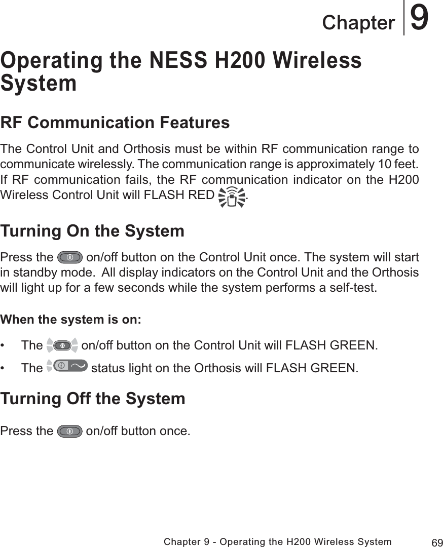 69Chapter 9 - Operating the H200 Wireless System9ChapterOperating the NESS H200 Wireless SystemRF Communication FeaturesThe Control Unit and Orthosis must be within RF communication range to communicate wirelessly. The communication range is approximately 10 feet. If RF communication fails, the RF communication indicator on the H200 Wireless Control Unit will FLASH RED  . Turning On the SystemPress the   on/off button on the Control Unit once. The system will start in standby mode.  All display indicators on the Control Unit and the Orthosis will light up for a few seconds while the system performs a self-test. When the system is on: • The   on/off button on the Control Unit will FLASH GREEN. • The   status light on the Orthosis will FLASH GREEN.Turning Off the SystemPress the   on/off button once.