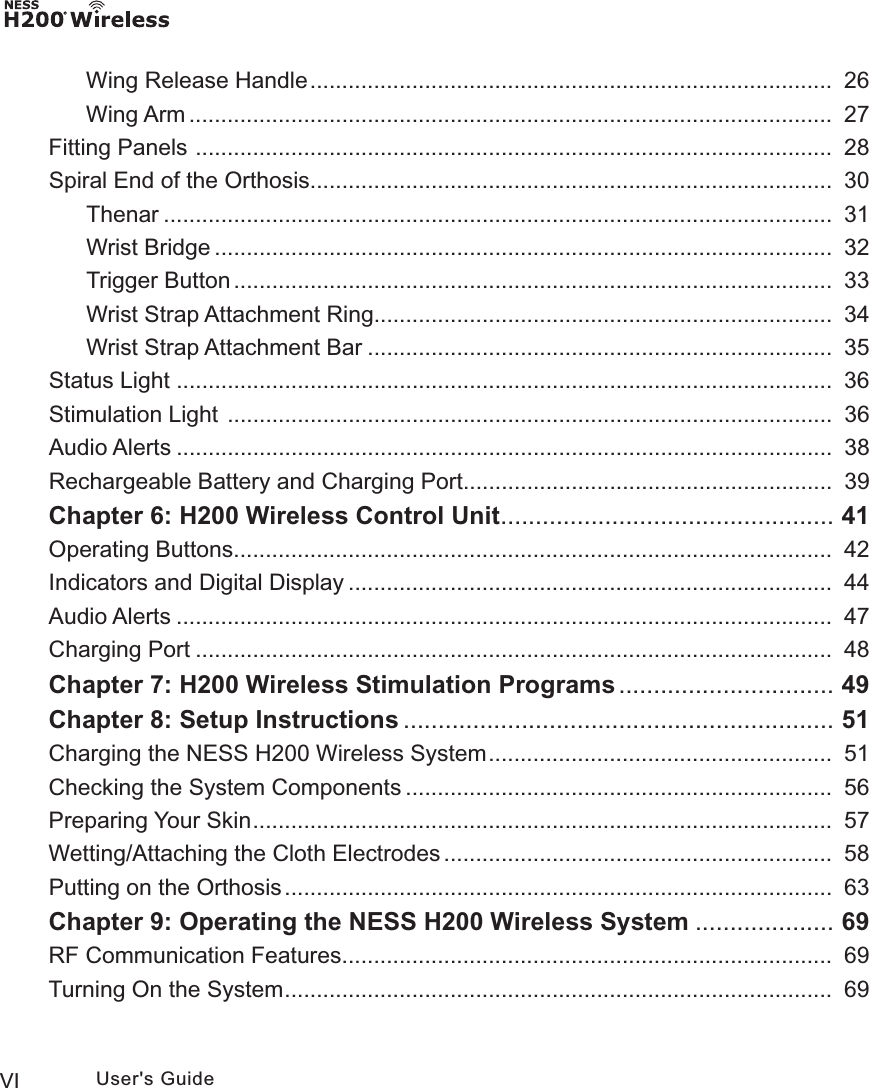 VI User&apos;s GuideWing Release Handle ..................................................................................  26Wing Arm .....................................................................................................   27Fitting Panels  ....................................................................................................  28Spiral End of the Orthosis ..................................................................................  30Thenar .........................................................................................................   31Wrist Bridge .................................................................................................  32Trigger Button ..............................................................................................  33Wrist Strap Attachment Ring........................................................................  34Wrist Strap Attachment Bar .........................................................................  35Status Light  .......................................................................................................  36Stimulation Light  ...............................................................................................  36Audio Alerts .......................................................................................................   38Rechargeable Battery and Charging Port ..........................................................  39Chapter 6: H200 Wireless Control Unit ................................................ 41Operating Buttons ..............................................................................................  42Indicators and Digital Display ............................................................................  44Audio Alerts .......................................................................................................   47Charging Port ....................................................................................................  48Chapter 7: H200 Wireless Stimulation Programs ............................... 49Chapter 8: Setup Instructions .............................................................. 51Charging the NESS H200 Wireless System ......................................................  51Checking the System Components ...................................................................  56Preparing Your Skin ...........................................................................................  57Wetting/Attaching the Cloth Electrodes .............................................................  58Putting on the Orthosis ......................................................................................  63Chapter 9: Operating the NESS H200 Wireless System .................... 69RF Communication Features .............................................................................  69Turning On the System ......................................................................................  69
