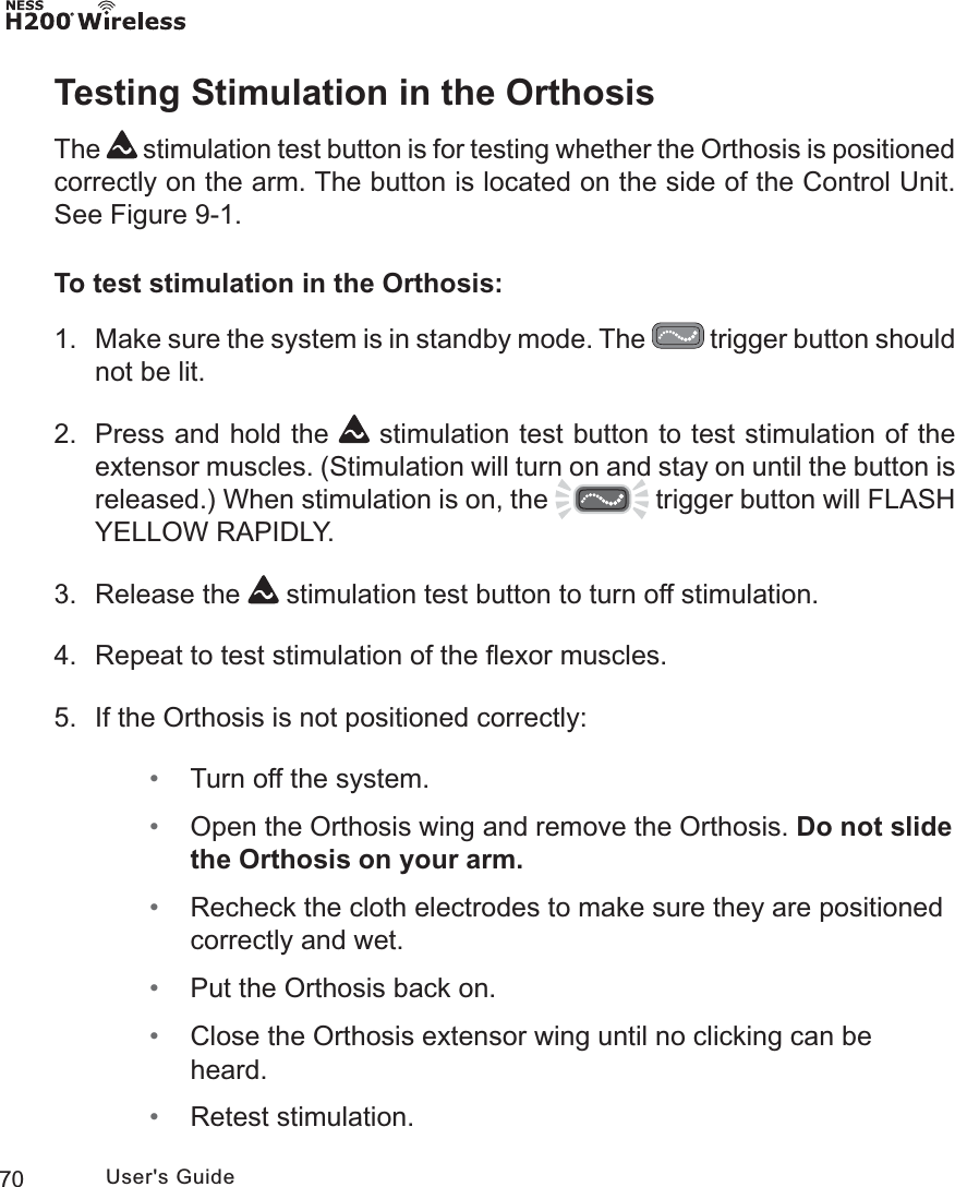 70 User&apos;s GuideTesting Stimulation in the OrthosisThe   stimulation test button is for testing whether the Orthosis is positioned correctly on the arm. The button is located on the side of the Control Unit. See Figure 9-1. To test stimulation in the Orthosis:1. Make sure the system is in standby mode. The   trigger button should not be lit.2.  Press and hold the   stimulation test button to test stimulation of the extensor muscles. (Stimulation will turn on and stay on until the button is released.) When stimulation is on, the   trigger button will FLASH YELLOW RAPIDLY.3. Release the   stimulation test button to turn off stimulation.4.  Repeat to test stimulation of the ﬂexor muscles.5.  If the Orthosis is not positioned correctly: • Turn off the system. • Open the Orthosis wing and remove the Orthosis. Do not slide the Orthosis on your arm. • Recheck the cloth electrodes to make sure they are positioned correctly and wet. • Put the Orthosis back on. • Close the Orthosis extensor wing until no clicking can be heard. • Retest stimulation.