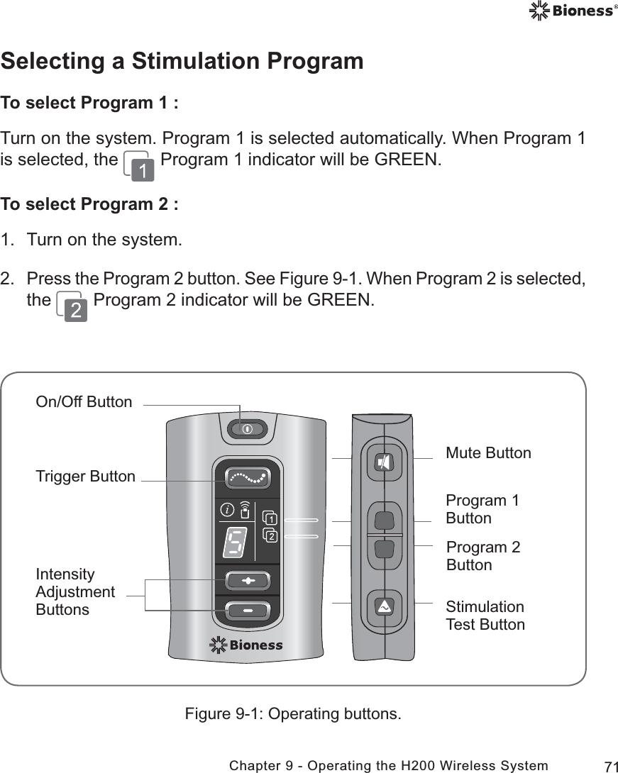 71Chapter 9 - Operating the H200 Wireless SystemSelecting a Stimulation ProgramTo select Program 1 :Turn on the system. Program 1 is selected automatically. When Program 1 is selected, the   Program 1 indicator will be GREEN.To select Program 2 :1.  Turn on the system.2. Press the Program 2 button. See Figure 9-1. When Program 2 is selected, the   Program 2 indicator will be GREEN.Figure 9-1: Operating buttons.Mute Button Program 2 Button Stimulation Test ButtonOn/Off ButtonTrigger Button Intensity AdjustmentButtonsProgram 1 Button 