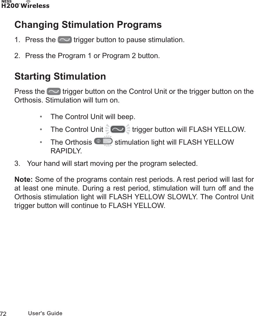 72 User&apos;s GuideChanging Stimulation Programs1. Press the   trigger button to pause stimulation.2.  Press the Program 1 or Program 2 button.Starting StimulationPress the   trigger button on the Control Unit or the trigger button on the Orthosis. Stimulation will turn on.  • The Control Unit will beep. • The Control Unit   trigger button will FLASH YELLOW.  • The Orthosis   stimulation light will FLASH YELLOW RAPIDLY.3.   Your hand will start moving per the program selected.Note: Some of the programs contain rest periods. A rest period will last for at least one minute. During a rest period, stimulation will turn off and the Orthosis stimulation light will FLASH YELLOW SLOWLY. The Control Unit trigger button will continue to FLASH YELLOW.