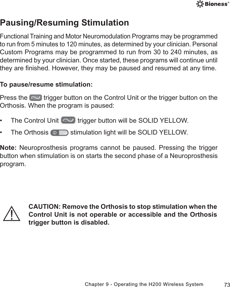 73Chapter 9 - Operating the H200 Wireless SystemPausing/Resuming StimulationFunctional Training and Motor Neuromodulation Programs may be programmed to run from 5 minutes to 120 minutes, as determined by your clinician. Personal Custom Programs may be programmed to run from 30 to 240 minutes, as determined by your clinician. Once started, these programs will continue until they are ﬁnished. However, they may be paused and resumed at any time.To pause/resume stimulation:Press the   trigger button on the Control Unit or the trigger button on the Orthosis. When the program is paused: • The Control Unit   trigger button will be SOLID YELLOW. • The Orthosis   stimulation light will be SOLID YELLOW.Note: Neuroprosthesis programs cannot be paused. Pressing the trigger button when stimulation is on starts the second phase of a Neuroprosthesis program.CAUTION: Remove the Orthosis to stop stimulation when the Control Unit is not operable or accessible and the Orthosis trigger button is disabled.