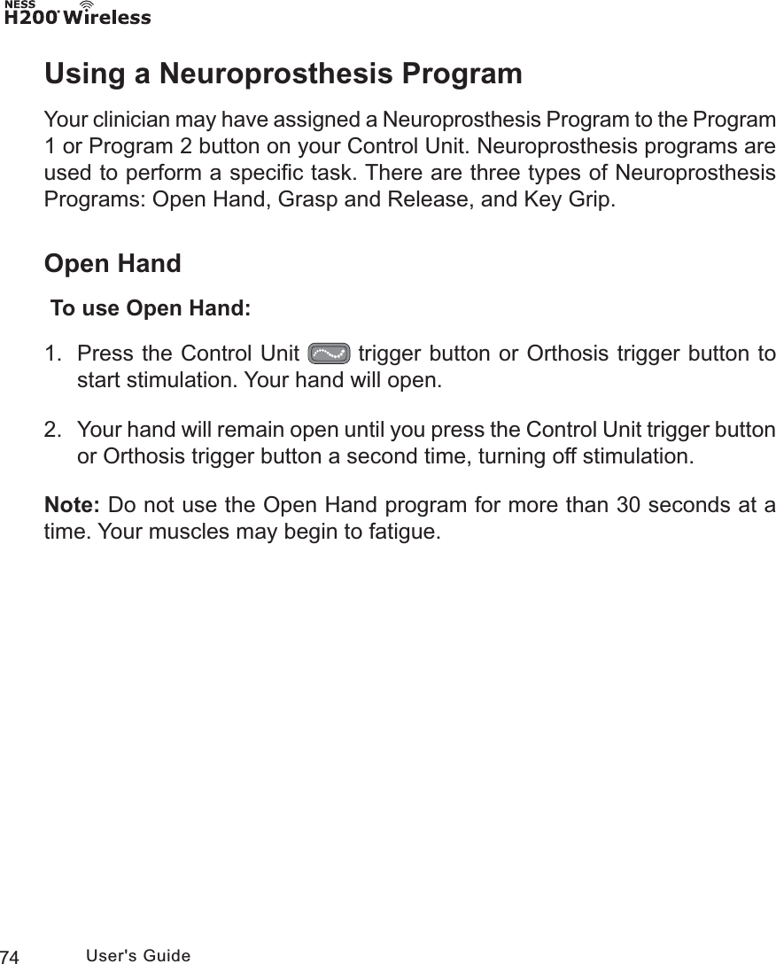 74 User&apos;s GuideUsing a Neuroprosthesis ProgramYour clinician may have assigned a Neuroprosthesis Program to the Program 1 or Program 2 button on your Control Unit. Neuroprosthesis programs are used to perform a speciﬁc task. There are three types of Neuroprosthesis Programs: Open Hand, Grasp and Release, and Key Grip. Open Hand  To use Open Hand:1.  Press the Control Unit   trigger button or Orthosis trigger button to start stimulation. Your hand will open.2.  Your hand will remain open until you press the Control Unit trigger button or Orthosis trigger button a second time, turning off stimulation. Note: Do not use the Open Hand program for more than 30 seconds at a time. Your muscles may begin to fatigue.