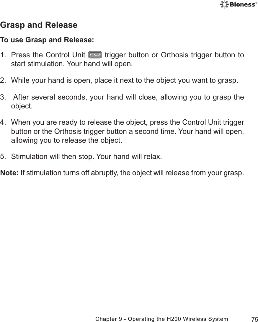 75Chapter 9 - Operating the H200 Wireless SystemGrasp and ReleaseTo use Grasp and Release:1.  Press the Control Unit   trigger button or Orthosis trigger button to start stimulation. Your hand will open. 2.  While your hand is open, place it next to the object you want to grasp.3.   After several seconds, your hand will close, allowing you to grasp the object.4.  When you are ready to release the object, press the Control Unit trigger button or the Orthosis trigger button a second time. Your hand will open, allowing you to release the object.5.  Stimulation will then stop. Your hand will relax.Note: If stimulation turns off abruptly, the object will release from your grasp.