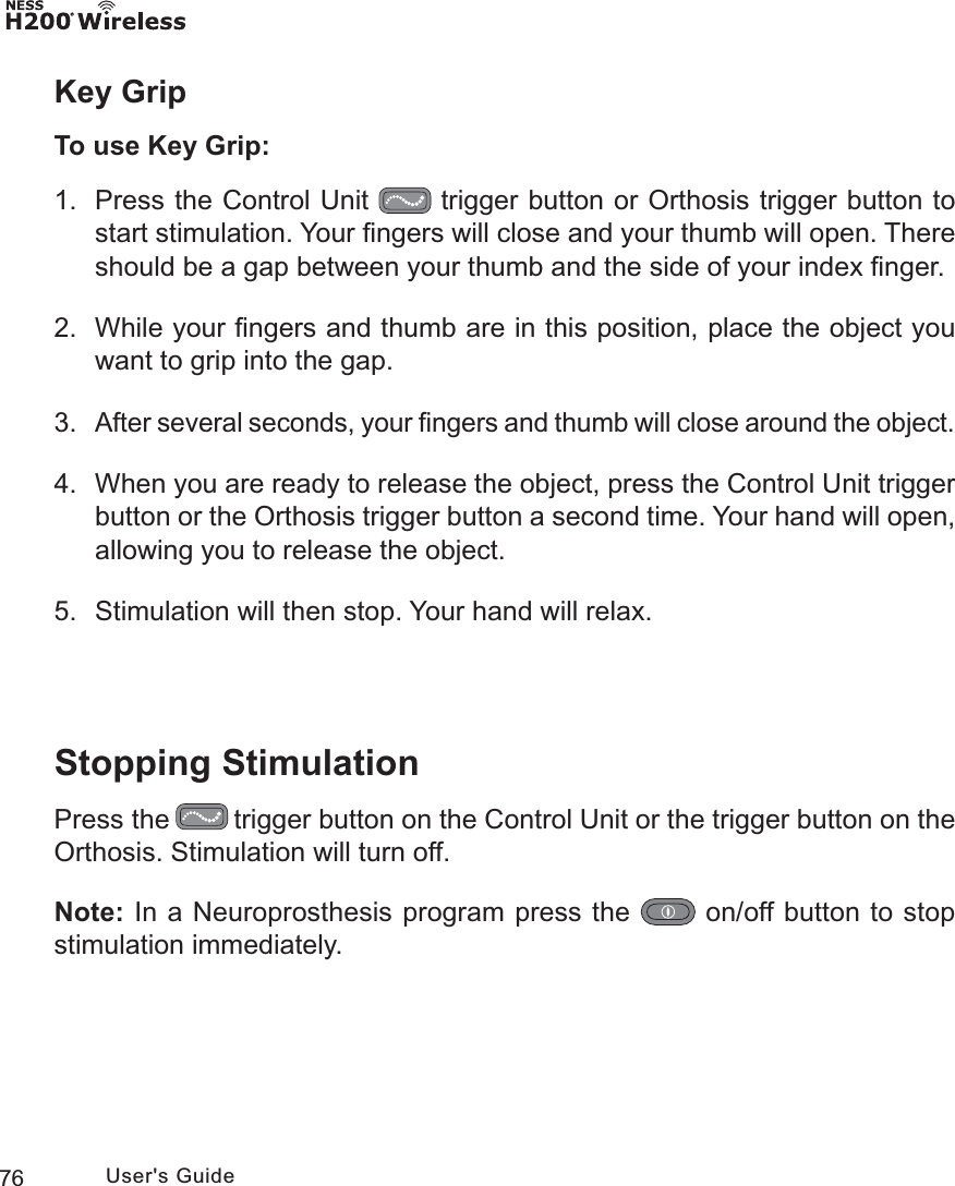 76 User&apos;s GuideKey GripTo use Key Grip:1.  Press the Control Unit   trigger button or Orthosis trigger button to start stimulation. Your ﬁngers will close and your thumb will open. There should be a gap between your thumb and the side of your index ﬁnger.2.  While your ﬁngers and thumb are in this position, place the object you want to grip into the gap. 3. After several seconds, your ﬁngers and thumb will close around the object.4.  When you are ready to release the object, press the Control Unit trigger button or the Orthosis trigger button a second time. Your hand will open, allowing you to release the object.5.  Stimulation will then stop. Your hand will relax.Stopping StimulationPress the   trigger button on the Control Unit or the trigger button on the Orthosis. Stimulation will turn off. Note: In a Neuroprosthesis program press the   on/off button to stop stimulation immediately.