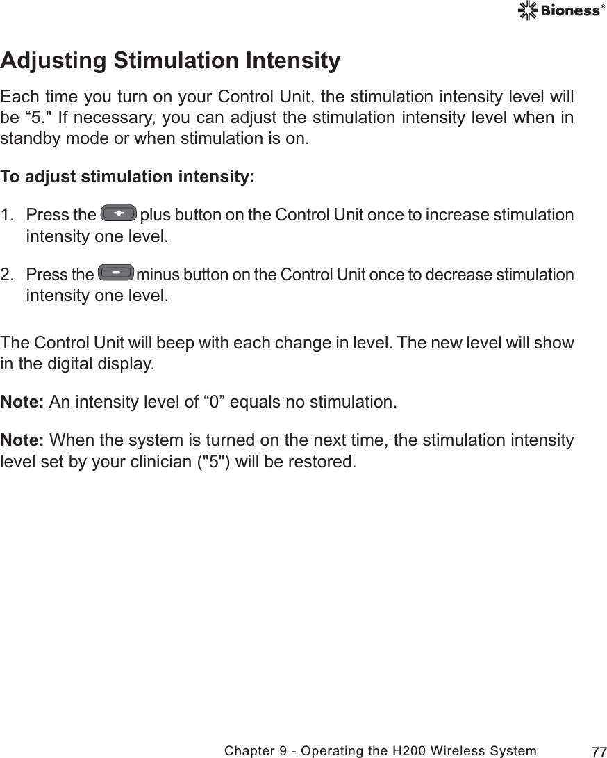 77Chapter 9 - Operating the H200 Wireless SystemAdjusting Stimulation IntensityEach time you turn on your Control Unit, the stimulation intensity level will be “5.&quot; If necessary, you can adjust the stimulation intensity level when in standby mode or when stimulation is on. To adjust stimulation intensity:1. Press the   plus button on the Control Unit once to increase stimulation intensity one level.2. Press the   minus button on the Control Unit once to decrease stimulation intensity one level.The Control Unit will beep with each change in level. The new level will show in the digital display.Note: An intensity level of “0” equals no stimulation.Note: When the system is turned on the next time, the stimulation intensity level set by your clinician (&quot;5&quot;) will be restored. 