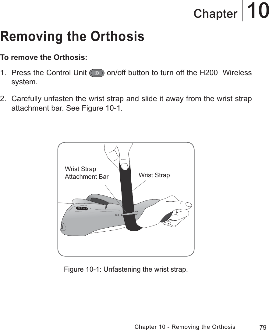 79Chapter 10 - Removing the Orthosis10ChapterRemoving the OrthosisTo remove the Orthosis:1.  Press the Control Unit   on/off button to turn off the H200  Wireless system.2.  Carefully unfasten the wrist strap and slide it away from the wrist strap attachment bar. See Figure 10-1.Figure 10-1: Unfastening the wrist strap.:ULVW6WUDS$WWDFKPHQW%DU :ULVW6WUDS