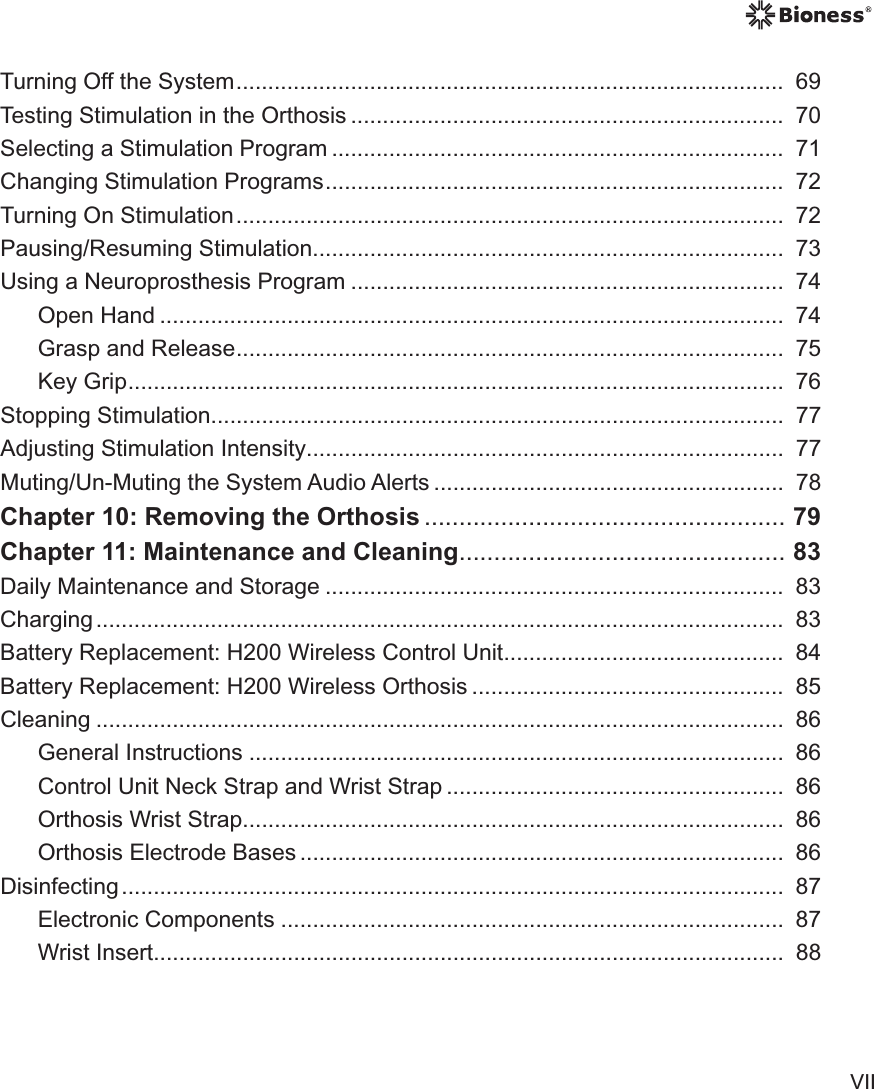 VIITurning Off the System ......................................................................................  69Testing Stimulation in the Orthosis ....................................................................  70Selecting a Stimulation Program .......................................................................  71Changing Stimulation Programs ........................................................................  72Turning On Stimulation ......................................................................................  72Pausing/Resuming Stimulation ..........................................................................  73Using a Neuroprosthesis Program ....................................................................  74Open Hand ..................................................................................................  74Grasp and Release ......................................................................................  75Key Grip .......................................................................................................  76Stopping Stimulation ..........................................................................................  77Adjusting Stimulation Intensity ...........................................................................  77Muting/Un-Muting the System Audio Alerts .......................................................  78Chapter 10: Removing the Orthosis .................................................... 79Chapter 11: Maintenance and Cleaning ............................................... 83Daily Maintenance and Storage ........................................................................  83Charging ............................................................................................................   83Battery Replacement: H200 Wireless Control Unit ............................................  84Battery Replacement: H200 Wireless Orthosis .................................................  85Cleaning ............................................................................................................   86General Instructions ....................................................................................  86Control Unit Neck Strap and Wrist Strap .....................................................  86Orthosis Wrist Strap.....................................................................................  86Orthosis Electrode Bases ............................................................................  86Disinfecting ........................................................................................................   87Electronic Components ...............................................................................  87Wrist Insert...................................................................................................  88