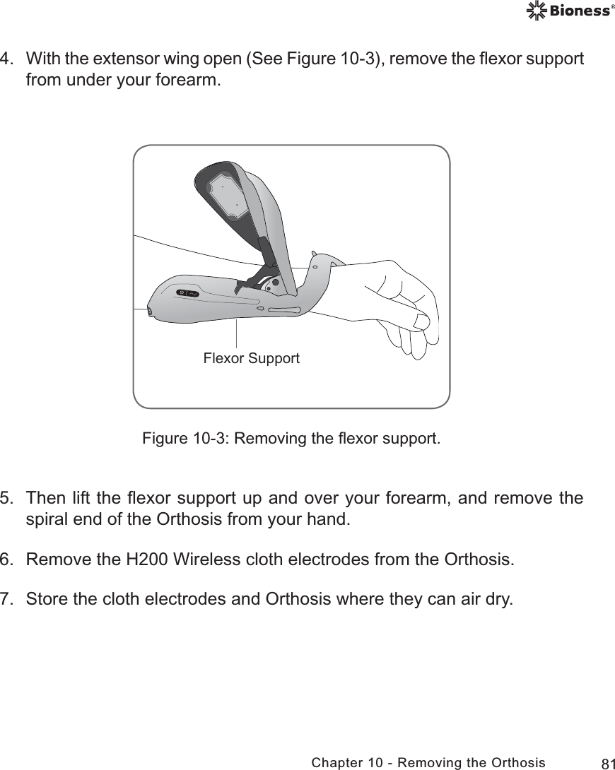 81Chapter 10 - Removing the Orthosis4. With the extensor wing open (See Figure 10-3), remove the ﬂexor support from under your forearm. Figure 10-3: Removing the ﬂexor support.5.  Then lift the ﬂexor support up and over your forearm, and remove the spiral end of the Orthosis from your hand.6.  Remove the H200 Wireless cloth electrodes from the Orthosis.7.  Store the cloth electrodes and Orthosis where they can air dry.)OH[RU6XSSRUW