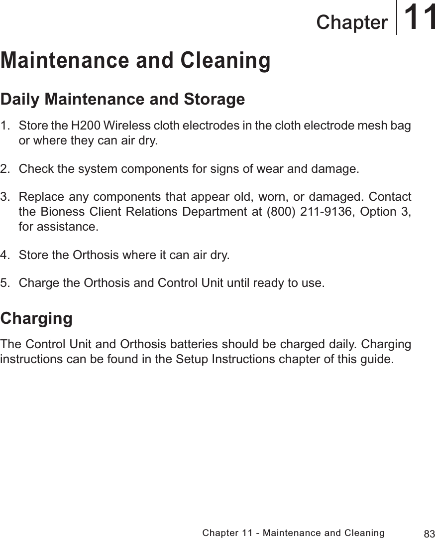 83Chapter 11 - Maintenance and Cleaning11ChapterMaintenance and CleaningDaily Maintenance and Storage1. Store the H200 Wireless cloth electrodes in the cloth electrode mesh bag or where they can air dry. 2.  Check the system components for signs of wear and damage.3.  Replace any components that appear old, worn, or damaged. Contact the Bioness Client Relations Department at (800) 211-9136, Option 3, for assistance.4.  Store the Orthosis where it can air dry.5.  Charge the Orthosis and Control Unit until ready to use.ChargingThe Control Unit and Orthosis batteries should be charged daily. Charging instructions can be found in the Setup Instructions chapter of this guide.