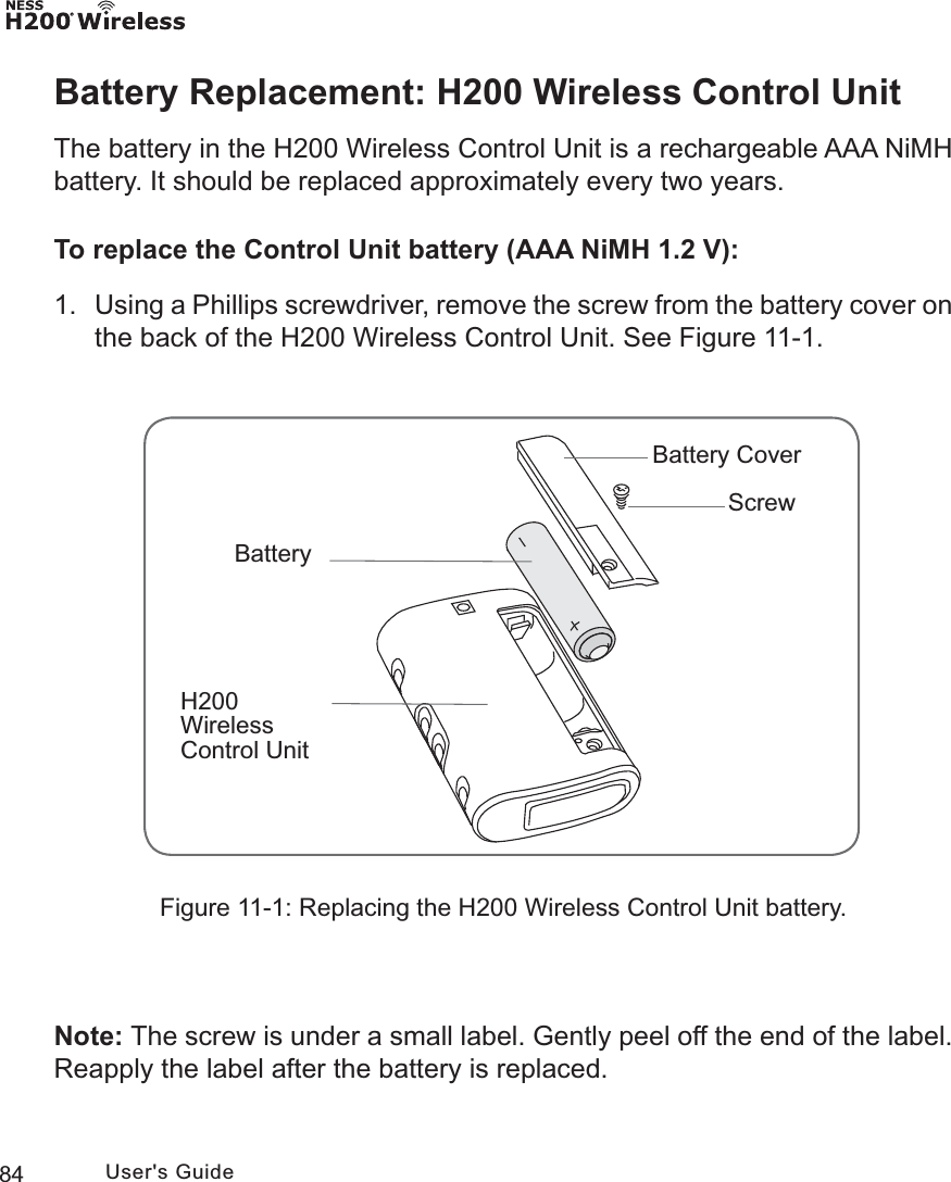 84 User&apos;s GuideH200 Wireless Control UnitBatteryBattery Cover ScrewBattery Replacement: H200 Wireless Control UnitThe battery in the H200 Wireless Control Unit is a rechargeable AAA NiMH battery. It should be replaced approximately every two years.To replace the Control Unit battery (AAA NiMH 1.2 V):1.  Using a Phillips screwdriver, remove the screw from the battery cover on the back of the H200 Wireless Control Unit. See Figure 11-1. Note: The screw is under a small label. Gently peel off the end of the label. Reapply the label after the battery is replaced.Figure 11-1: Replacing the H200 Wireless Control Unit battery.