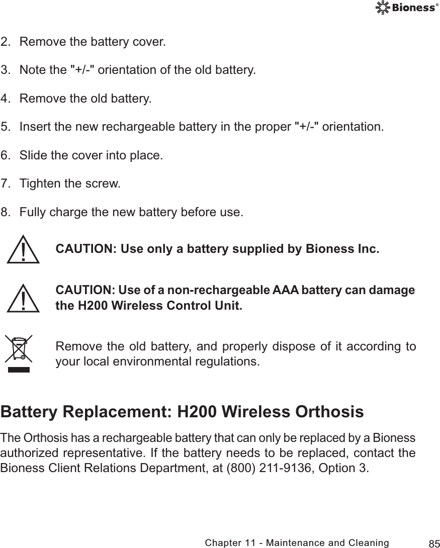 85Chapter 11 - Maintenance and CleaningRemove the old battery, and properly dispose of it according to your local environmental regulations.2.  Remove the battery cover.3.  Note the &quot;+/-&quot; orientation of the old battery.4.  Remove the old battery.5.  Insert the new rechargeable battery in the proper &quot;+/-&quot; orientation. 6.  Slide the cover into place.7.  Tighten the screw.8.  Fully charge the new battery before use.Battery Replacement: H200 Wireless OrthosisThe Orthosis has a rechargeable battery that can only be replaced by a Bioness authorized representative. If the battery needs to be replaced, contact the Bioness Client Relations Department, at (800) 211-9136, Option 3.CAUTION: Use only a battery supplied by Bioness Inc.CAUTION: Use of a non-rechargeable AAA battery can damage the H200 Wireless Control Unit.