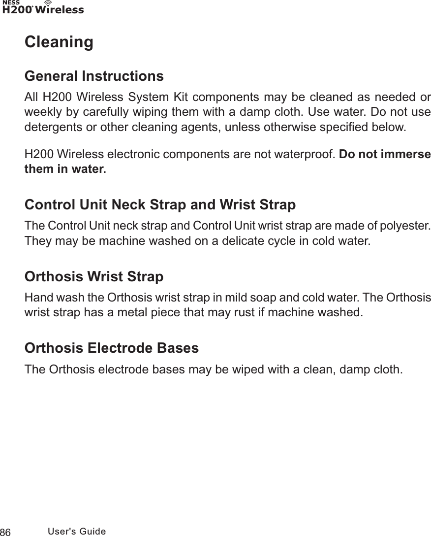 86 User&apos;s GuideCleaningGeneral InstructionsAll H200 Wireless System Kit components may be cleaned as needed or weekly by carefully wiping them with a damp cloth. Use water. Do not use detergents or other cleaning agents, unless otherwise speciﬁed below.H200 Wireless electronic components are not waterproof. Do not immerse them in water.Control Unit Neck Strap and Wrist StrapThe Control Unit neck strap and Control Unit wrist strap are made of polyester. They may be machine washed on a delicate cycle in cold water.Orthosis Wrist StrapHand wash the Orthosis wrist strap in mild soap and cold water. The Orthosis wrist strap has a metal piece that may rust if machine washed.Orthosis Electrode BasesThe Orthosis electrode bases may be wiped with a clean, damp cloth.