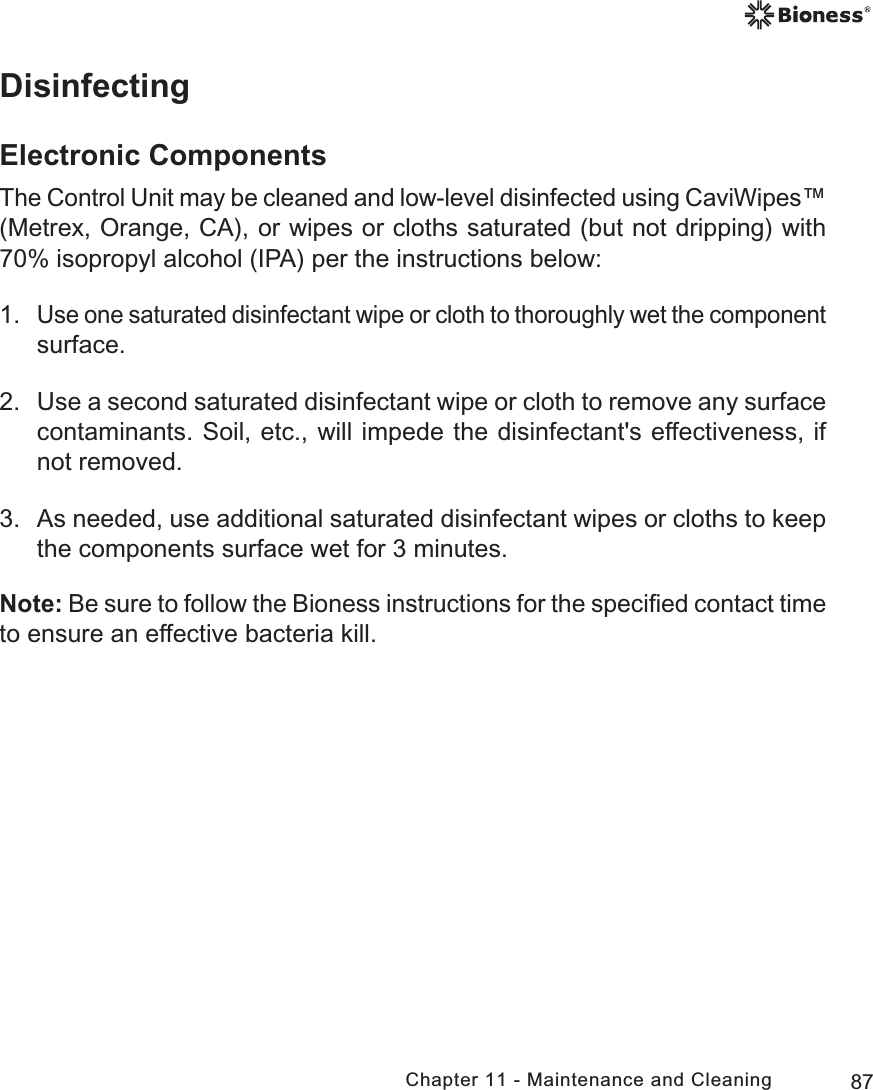 87Chapter 11 - Maintenance and CleaningDisinfectingElectronic ComponentsThe Control Unit may be cleaned and low-level disinfected using CaviWipes™ (Metrex, Orange, CA), or wipes or cloths saturated (but not dripping) with 70% isopropyl alcohol (IPA) per the instructions below:1. Use one saturated disinfectant wipe or cloth to thoroughly wet the component surface.2.  Use a second saturated disinfectant wipe or cloth to remove any surface contaminants. Soil, etc., will impede the disinfectant&apos;s effectiveness, if not removed.3.  As needed, use additional saturated disinfectant wipes or cloths to keep the components surface wet for 3 minutes.Note: Be sure to follow the Bioness instructions for the speciﬁed contact time to ensure an effective bacteria kill.