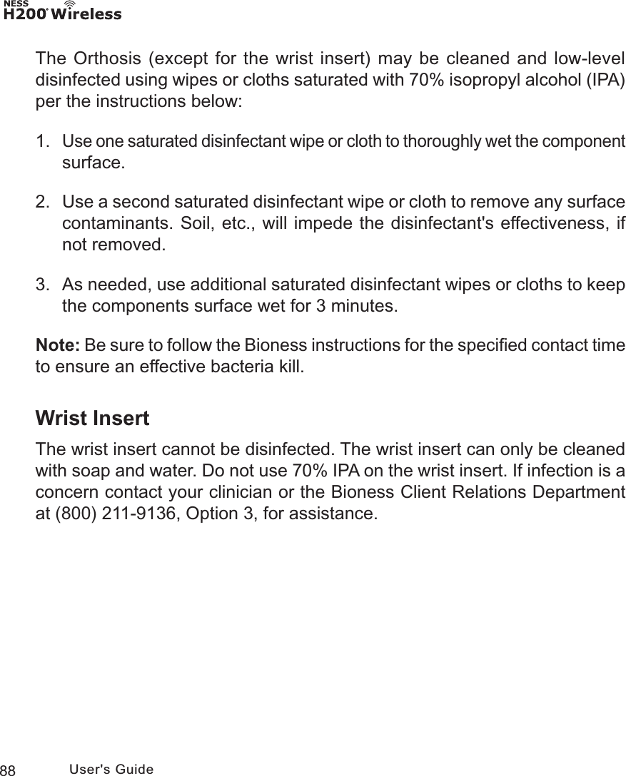 88 User&apos;s GuideThe Orthosis (except for the wrist insert) may be cleaned and low-level disinfected using wipes or cloths saturated with 70% isopropyl alcohol (IPA) per the instructions below:1. Use one saturated disinfectant wipe or cloth to thoroughly wet the component surface.2.  Use a second saturated disinfectant wipe or cloth to remove any surface contaminants. Soil, etc., will impede the disinfectant&apos;s effectiveness, if not removed.3.  As needed, use additional saturated disinfectant wipes or cloths to keep the components surface wet for 3 minutes.Note: Be sure to follow the Bioness instructions for the speciﬁed contact time to ensure an effective bacteria kill.Wrist InsertThe wrist insert cannot be disinfected. The wrist insert can only be cleaned with soap and water. Do not use 70% IPA on the wrist insert. If infection is a concern contact your clinician or the Bioness Client Relations Department at (800) 211-9136, Option 3, for assistance. 