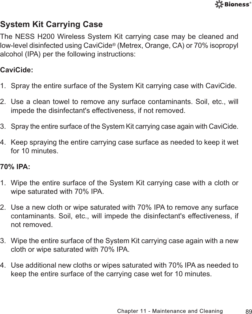 89Chapter 11 - Maintenance and CleaningSystem Kit Carrying CaseThe NESS H200 Wireless System Kit carrying case may be cleaned and low-level disinfected using CaviCide (Metrex, Orange, CA) or 70% isopropyl alcohol (IPA) per the following instructions:CaviCide:1.  Spray the entire surface of the System Kit carrying case with CaviCide.2.  Use a clean towel to remove any surface contaminants. Soil, etc., will impede the disinfectant&apos;s effectiveness, if not removed.3. Spray the entire surface of the System Kit carrying case again with CaviCide.4.  Keep spraying the entire carrying case surface as needed to keep it wet for 10 minutes.70% IPA:1.  Wipe the entire surface of the System Kit carrying case with a cloth or wipe saturated with 70% IPA.2.  Use a new cloth or wipe saturated with 70% IPA to remove any surface contaminants. Soil, etc., will impede the disinfectant&apos;s effectiveness, if not removed.3.  Wipe the entire surface of the System Kit carrying case again with a new cloth or wipe saturated with 70% IPA.4.  Use additional new cloths or wipes saturated with 70% IPA as needed to keep the entire surface of the carrying case wet for 10 minutes.