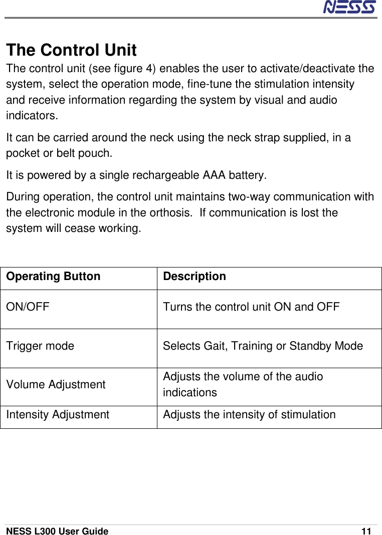  NESS L300 User Guide    11 The Control Unit The control unit (see figure 4) enables the user to activate/deactivate the system, select the operation mode, fine-tune the stimulation intensity and receive information regarding the system by visual and audio indicators.  It can be carried around the neck using the neck strap supplied, in a pocket or belt pouch. It is powered by a single rechargeable AAA battery. During operation, the control unit maintains two-way communication with the electronic module in the orthosis.  If communication is lost the system will cease working. Operating Button  Description ON/OFF  Turns the control unit ON and OFF Trigger mode  Selects Gait, Training or Standby Mode Volume Adjustment  Adjusts the volume of the audio indications Intensity Adjustment  Adjusts the intensity of stimulation 