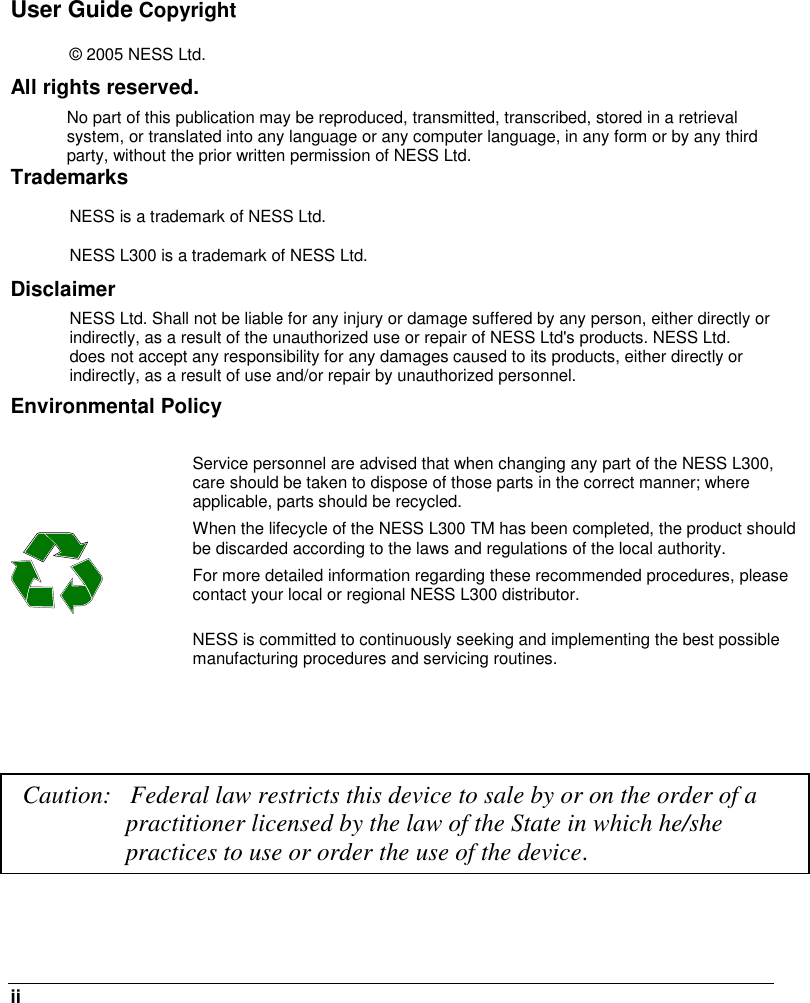  ii   User Guide Copyright © 2005 NESS Ltd. All rights reserved. No part of this publication may be reproduced, transmitted, transcribed, stored in a retrieval system, or translated into any language or any computer language, in any form or by any third party, without the prior written permission of NESS Ltd. Trademarks NESS is a trademark of NESS Ltd. NESS L300 is a trademark of NESS Ltd. Disclaimer  NESS Ltd. Shall not be liable for any injury or damage suffered by any person, either directly or indirectly, as a result of the unauthorized use or repair of NESS Ltd&apos;s products. NESS Ltd. does not accept any responsibility for any damages caused to its products, either directly or indirectly, as a result of use and/or repair by unauthorized personnel. Environmental Policy    Service personnel are advised that when changing any part of the NESS L300, care should be taken to dispose of those parts in the correct manner; where applicable, parts should be recycled. When the lifecycle of the NESS L300 TM has been completed, the product should be discarded according to the laws and regulations of the local authority. For more detailed information regarding these recommended procedures, please contact your local or regional NESS L300 distributor. NESS is committed to continuously seeking and implementing the best possible manufacturing procedures and servicing routines.     Caution:   Federal law restricts this device to sale by or on the order of a practitioner licensed by the law of the State in which he/she practices to use or order the use of the device. 