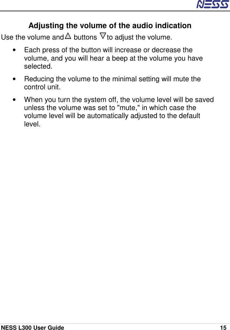  NESS L300 User Guide    15 Adjusting the volume of the audio indication Use the volume and     buttons     to adjust the volume. •  Each press of the button will increase or decrease the volume, and you will hear a beep at the volume you have selected. •  Reducing the volume to the minimal setting will mute the control unit. •  When you turn the system off, the volume level will be saved unless the volume was set to &quot;mute,&quot; in which case the volume level will be automatically adjusted to the default level. 