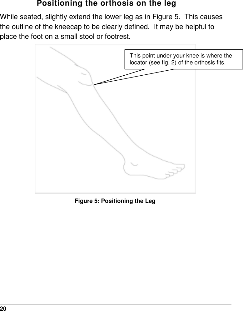  20   Positioning the orthosis on the leg While seated, slightly extend the lower leg as in Figure 5.  This causes the outline of the kneecap to be clearly defined.  It may be helpful to place the foot on a small stool or footrest.    Figure 5: Positioning the Leg  This point under your knee is where the locator (see fig. 2) of the orthosis fits. 