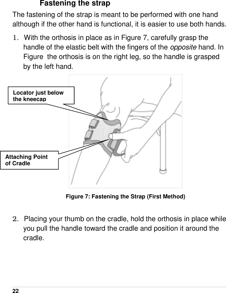  22    Fastening the strap The fastening of the strap is meant to be performed with one hand although if the other hand is functional, it is easier to use both hands.   1.  With the orthosis in place as in Figure 7, carefully grasp the handle of the elastic belt with the fingers of the opposite hand. In Figure  the orthosis is on the right leg, so the handle is grasped by the left hand.  Figure 7: Fastening the Strap (First Method)  2.  Placing your thumb on the cradle, hold the orthosis in place while you pull the handle toward the cradle and position it around the cradle. Attaching Point of Cradle Locator just below the kneecap 