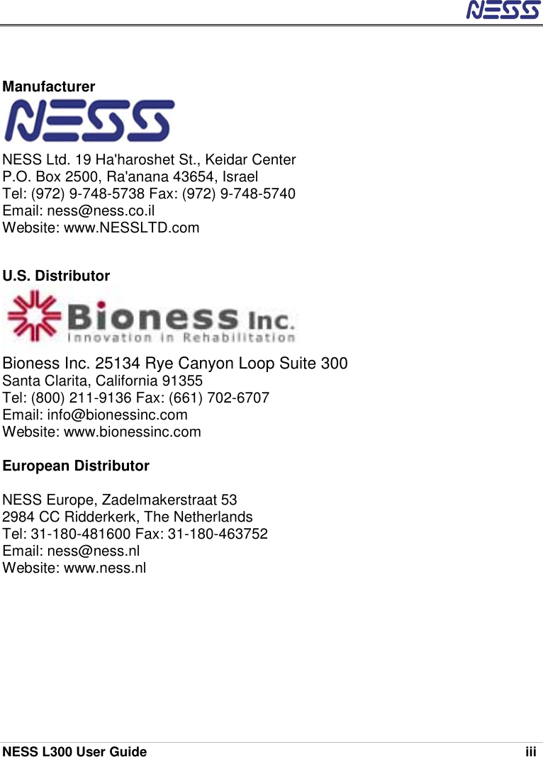  NESS L300 User Guide    iii   Manufacturer    NESS Ltd. 19 Ha&apos;haroshet St., Keidar Center P.O. Box 2500, Ra&apos;anana 43654, Israel Tel: (972) 9-748-5738 Fax: (972) 9-748-5740 Email: ness@ness.co.il Website: www.NESSLTD.com   U.S. Distributor    Bioness Inc. 25134 Rye Canyon Loop Suite 300 Santa Clarita, California 91355  Tel: (800) 211-9136 Fax: (661) 702-6707 Email: info@bionessinc.com Website: www.bionessinc.com  European Distributor  NESS Europe, Zadelmakerstraat 53 2984 CC Ridderkerk, The Netherlands Tel: 31-180-481600 Fax: 31-180-463752 Email: ness@ness.nl Website: www.ness.nl   