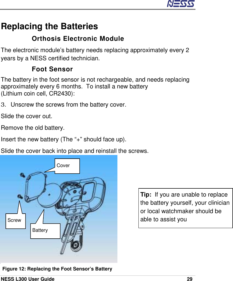  NESS L300 User Guide    29 Replacing the Batteries Orthosis Electronic Module The electronic module’s battery needs replacing approximately every 2 years by a NESS certified technician. Foot Sensor The battery in the foot sensor is not rechargeable, and needs replacing approximately every 6 months.  To install a new battery  (Lithium coin cell, CR2430): 3.  Unscrew the screws from the battery cover. Slide the cover out. Remove the old battery. Insert the new battery (The “+” should face up). Slide the cover back into place and reinstall the screws. Tip:  If you are unable to replace the battery yourself, your clinician or local watchmaker should be able to assist you Screw Cover Battery Figure 12: Replacing the Foot Sensor’s Battery 