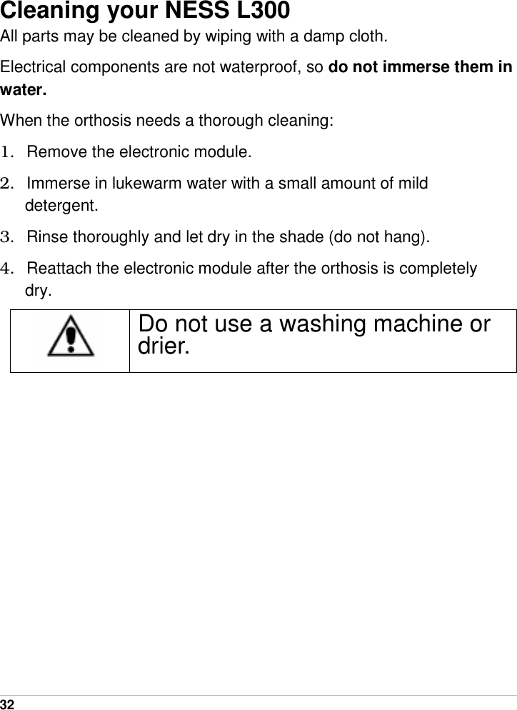  32   Cleaning your NESS L300 All parts may be cleaned by wiping with a damp cloth. Electrical components are not waterproof, so do not immerse them in water. When the orthosis needs a thorough cleaning: 1.  Remove the electronic module. 2.  Immerse in lukewarm water with a small amount of mild detergent. 3.  Rinse thoroughly and let dry in the shade (do not hang). 4.  Reattach the electronic module after the orthosis is completely dry.  Do not use a washing machine or drier. 