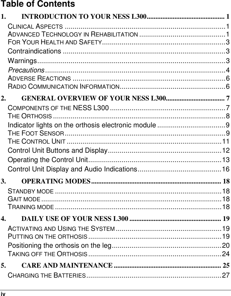  iv   Table of Contents  1. INTRODUCTION TO YOUR NESS L300............................................. 1 CLINICAL ASPECTS..................................................................................1 ADVANCED TECHNOLOGY IN REHABILITATION............................................1 FOR YOUR HEALTH AND SAFETY...............................................................3 Contraindications ...................................................................................3 Warnings................................................................................................3 Precautions............................................................................................4 ADVERSE REACTIONS..............................................................................6 RADIO COMMUNICATION INFORMATION......................................................6 2. GENERAL OVERVIEW OF YOUR NESS L300.................................. 7 COMPONENTS OF THE NESS L300...........................................................7 THE ORTHOSIS........................................................................................8 Indicator lights on the orthosis electronic module ...................................9 THE FOOT SENSOR..................................................................................9 THE CONTROL UNIT...............................................................................11 Control Unit Buttons and Display..........................................................12 Operating the Control Unit....................................................................13 Control Unit Display and Audio Indications...........................................16 3. OPERATING MODES........................................................................... 18 STANDBY MODE.....................................................................................18 GAIT MODE............................................................................................18 TRAINING MODE.....................................................................................18 4. DAILY USE OF YOUR NESS L300 ..................................................... 19 ACTIVATING AND USING THE SYSTEM......................................................19 PUTTING ON THE ORTHOSIS....................................................................19 Positioning the orthosis on the leg........................................................20 TAKING OFF THE ORTHOSIS....................................................................24 5. CARE AND MAINTENANCE .............................................................. 25 CHARGING THE BATTERIES.....................................................................27 