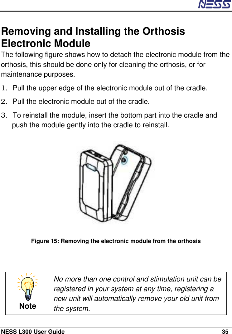  NESS L300 User Guide    35 Removing and Installing the Orthosis Electronic Module The following figure shows how to detach the electronic module from the orthosis, this should be done only for cleaning the orthosis, or for maintenance purposes. 1.  Pull the upper edge of the electronic module out of the cradle. 2.  Pull the electronic module out of the cradle. 3.  To reinstall the module, insert the bottom part into the cradle and push the module gently into the cradle to reinstall.             Figure 15: Removing the electronic module from the orthosis   Note No more than one control and stimulation unit can be registered in your system at any time, registering a new unit will automatically remove your old unit from the system. 