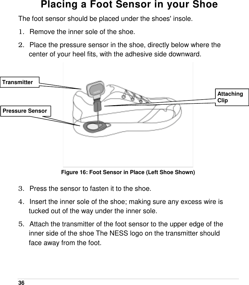  36    Placing a Foot Sensor in your Shoe The foot sensor should be placed under the shoes&apos; insole. 1.  Remove the inner sole of the shoe. 2.  Place the pressure sensor in the shoe, directly below where the center of your heel fits, with the adhesive side downward.  Figure 16: Foot Sensor in Place (Left Shoe Shown)  3.  Press the sensor to fasten it to the shoe. 4.  Insert the inner sole of the shoe; making sure any excess wire is tucked out of the way under the inner sole. 5.  Attach the transmitter of the foot sensor to the upper edge of the inner side of the shoe The NESS logo on the transmitter should face away from the foot.  Pressure Sensor Transmitter Attaching Clip 