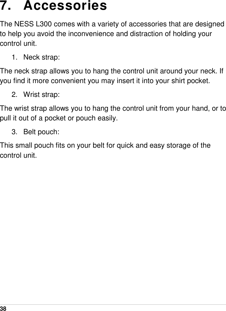  38   7. Accessories The NESS L300 comes with a variety of accessories that are designed to help you avoid the inconvenience and distraction of holding your control unit. 1.  Neck strap:  The neck strap allows you to hang the control unit around your neck. If you find it more convenient you may insert it into your shirt pocket.  2. Wrist strap: The wrist strap allows you to hang the control unit from your hand, or to pull it out of a pocket or pouch easily. 3. Belt pouch: This small pouch fits on your belt for quick and easy storage of the control unit.    