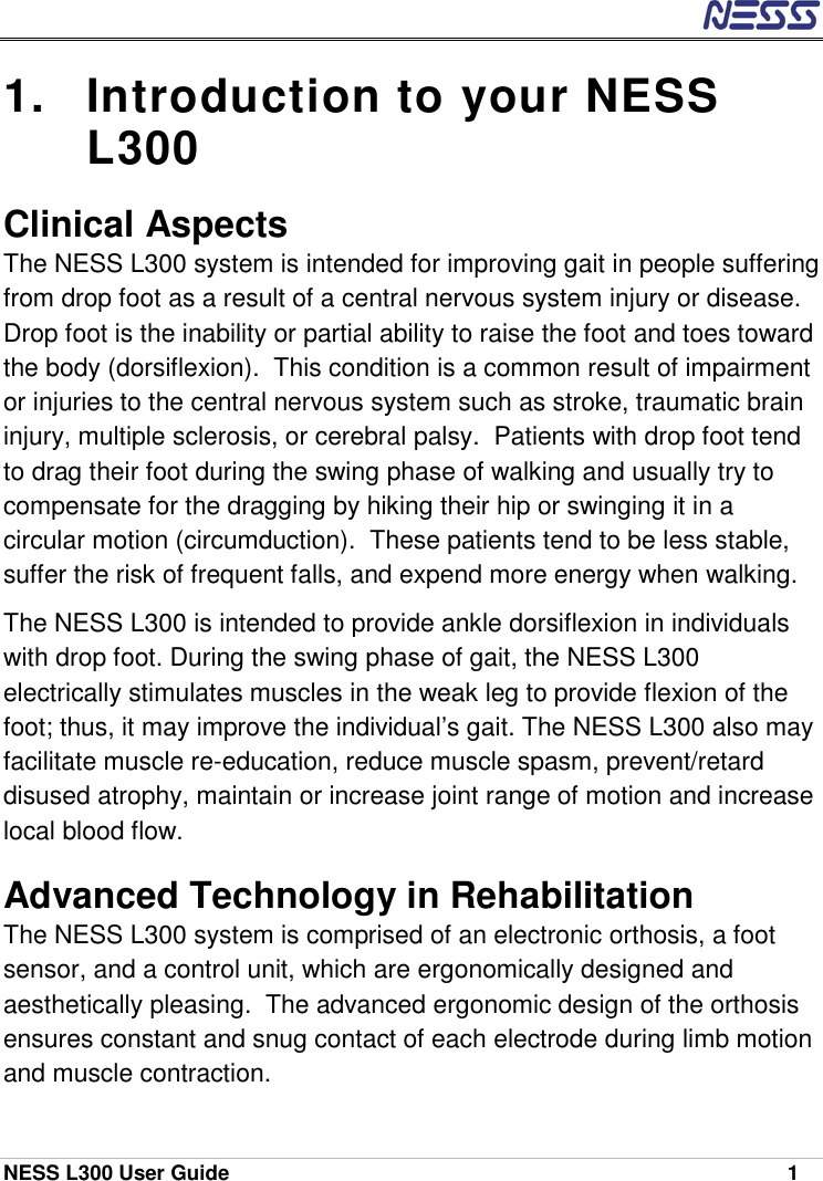  NESS L300 User Guide    1 1.  Introduction to your NESS L300 Clinical Aspects The NESS L300 system is intended for improving gait in people suffering from drop foot as a result of a central nervous system injury or disease.  Drop foot is the inability or partial ability to raise the foot and toes toward the body (dorsiflexion).  This condition is a common result of impairment or injuries to the central nervous system such as stroke, traumatic brain injury, multiple sclerosis, or cerebral palsy.  Patients with drop foot tend to drag their foot during the swing phase of walking and usually try to compensate for the dragging by hiking their hip or swinging it in a circular motion (circumduction).  These patients tend to be less stable, suffer the risk of frequent falls, and expend more energy when walking. The NESS L300 is intended to provide ankle dorsiflexion in individuals with drop foot. During the swing phase of gait, the NESS L300 electrically stimulates muscles in the weak leg to provide flexion of the foot; thus, it may improve the individual’s gait. The NESS L300 also may facilitate muscle re-education, reduce muscle spasm, prevent/retard disused atrophy, maintain or increase joint range of motion and increase local blood flow.   Advanced Technology in Rehabilitation The NESS L300 system is comprised of an electronic orthosis, a foot sensor, and a control unit, which are ergonomically designed and aesthetically pleasing.  The advanced ergonomic design of the orthosis ensures constant and snug contact of each electrode during limb motion and muscle contraction. 