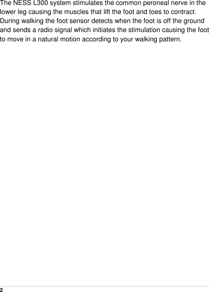  2   The NESS L300 system stimulates the common peroneal nerve in the lower leg causing the muscles that lift the foot and toes to contract. During walking the foot sensor detects when the foot is off the ground and sends a radio signal which initiates the stimulation causing the foot to move in a natural motion according to your walking pattern. 