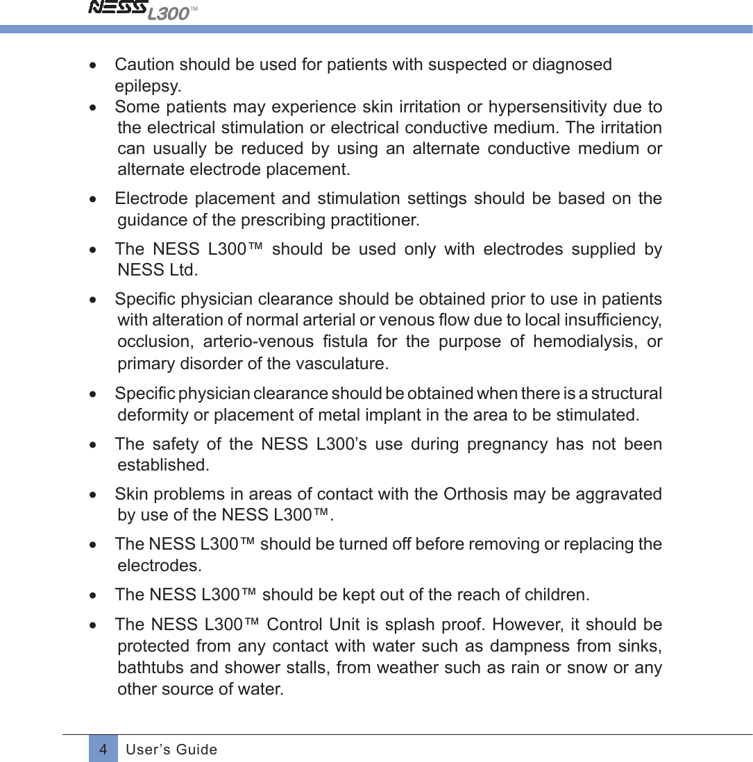 4User’s Guide•  Caution should be used for patients with suspected or diagnosed epilepsy.•  Some patients may experience skin irritation or hypersensitivity due to the electrical stimulation or electrical conductive medium. The irritation can  usually  be  reduced  by  using  an  alternate  conductive  medium  or alternate electrode placement.•  Electrode  placement  and  stimulation settings  should be  based  on  the guidance of the prescribing practitioner.•  The  NESS  L300™  should  be  used  only  with  electrodes  supplied  by NESS Ltd.•  Speciﬁc physician clearance should be obtained prior to use in patientswith alteration of normal arterial or venous ﬂow due to local insufﬁciency,occlusion,  arterio-venous  ﬁstula  for  the  purpose  of  hemodialysis,  or primary disorder of the vasculature.•  Speciﬁc physician clearance should be obtained when there is a structuraldeformity or placement of metal implant in the area to be stimulated.•  The  safety  of  the  NESS  L300’s  use  during  pregnancy  has  not  been established. •  Skin problems in areas of contact with the Orthosis may be aggravated by use of the NESS L300™.•  The NESS L300™ should be turned off before removing or replacing the electrodes.•  The NESS L300™ should be kept out of the reach of children.•  The NESS L300™ Control Unit is splash proof. However, it should be protected from any contact with water such  as  dampness  from  sinks, bathtubs and shower stalls, from weather such as rain or snow or any other source of water.