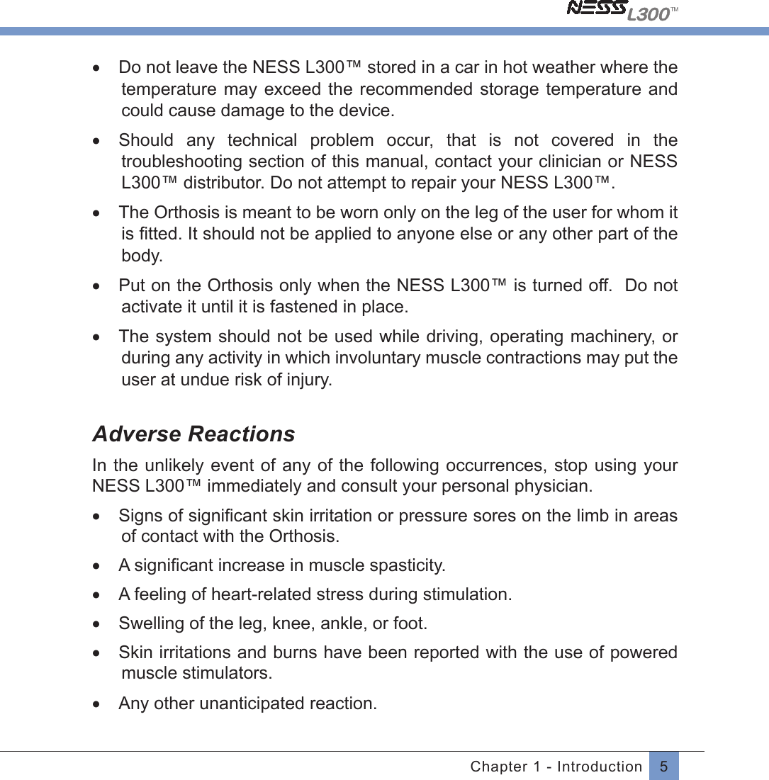 5Chapter 1 - Introduction•  Do not leave the NESS L300™ stored in a car in hot weather where the temperature may  exceed  the recommended  storage  temperature and could cause damage to the device. •  Should  any  technical  problem  occur,  that  is  not  covered  in  the troubleshooting section of this manual, contact your clinician or NESS L300™ distributor. Do not attempt to repair your NESS L300™.•  The Orthosis is meant to be worn only on the leg of the user for whom it is ﬁtted. It should not be applied to anyone else or any other part of thebody.•  Put on the Orthosis only when the NESS L300™ is turned off.  Do not activate it until it is fastened in place.•  The system should not be used while driving, operating machinery, or during any activity in which involuntary muscle contractions may put the user at undue risk of injury.Adverse ReactionsIn the  unlikely event of any of the  following  occurrences, stop using your NESS L300™ immediately and consult your personal physician.•  Signs of signiﬁcant skin irritation or pressure sores on the limb in areasof contact with the Orthosis.•  A signiﬁcant increase in muscle spasticity.•  A feeling of heart-related stress during stimulation.•  Swelling of the leg, knee, ankle, or foot.•  Skin irritations and burns have been reported with the use of powered muscle stimulators.•  Any other unanticipated reaction.