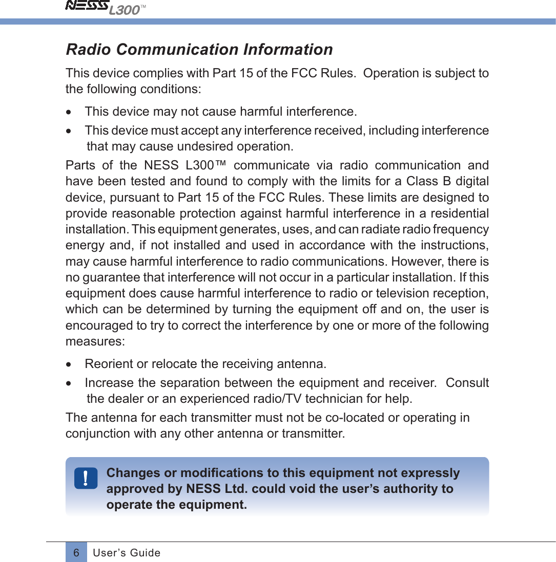 6User’s GuideRadio Communication InformationThis device complies with Part 15 of the FCC Rules.  Operation is subject to the following conditions: •  This device may not cause harmful interference.•  This device must accept any interference received, including interference that may cause undesired operation.Parts  of  the  NESS  L300™  communicate  via  radio  communication  and have been tested and found to comply with the limits for a Class B digital device, pursuant to Part 15 of the FCC Rules. These limits are designed to provide reasonable protection against harmful interference in a residential installation. This equipment generates, uses, and can radiate radio frequency energy and, if not installed and used in accordance with the instructions, may cause harmful interference to radio communications. However, there is no guarantee that interference will not occur in a particular installation. If this equipment does cause harmful interference to radio or television reception, which can be determined by turning the equipment off and on, the user is encouraged to try to correct the interference by one or more of the following measures:•  Reorient or relocate the receiving antenna.•  Increase the separation between the equipment and receiver.  Consult the dealer or an experienced radio/TV technician for help.The antenna for each transmitter must not be co-located or operating in conjunction with any other antenna or transmitter.Changes or modiﬁcations to this equipment not expresslyapproved by NESS Ltd. could void the user’s authority to operate the equipment.