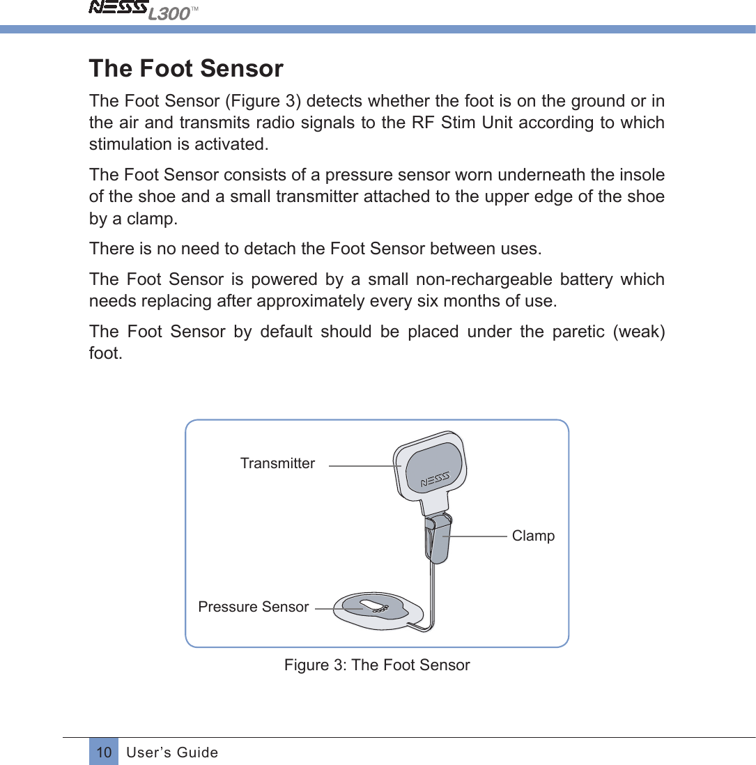 10 User’s GuideThe Foot SensorThe Foot Sensor (Figure 3) detects whether the foot is on the ground or in the air and transmits radio signals to the RF Stim Unit according to which stimulation is activated.  The Foot Sensor consists of a pressure sensor worn underneath the insole of the shoe and a small transmitter attached to the upper edge of the shoe by a clamp.There is no need to detach the Foot Sensor between uses.The  Foot  Sensor  is  powered  by  a  small  non-rechargeable  battery  which needs replacing after approximately every six months of use.The  Foot  Sensor  by  default  should  be  placed  under  the  paretic  (weak) foot.TransmitterClampPressure SensorFigure 3: The Foot Sensor